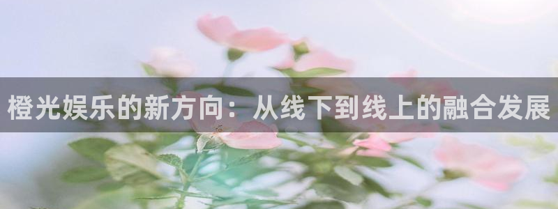 银河官网购票澳门：橙光娱乐的新方向：从线下到线上的融合发展